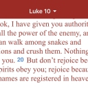 I am reading a chapter a day in the book of Luke.  These verses stuck out to me today.  As a child of God, Jesus has given me authority over ALL the power of the enemy!  No weapon formed against me shall prosper.  The devil will try BUT I KNOW THE TRUTH!Hallelujah!