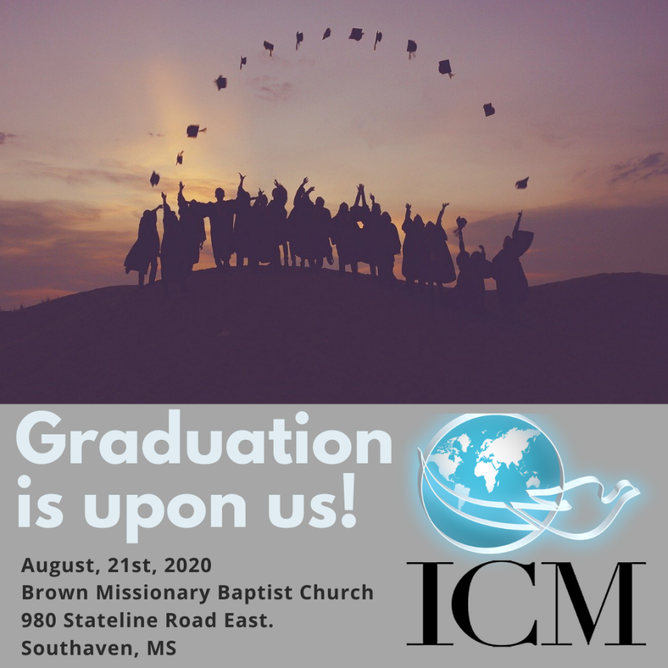 Our 2020 Graduation Ceremony is just two short months away!If you’re planning on graduating, please be mindful of the following deadlines:-July 20th, 2020 Final deadline for Application for Graduation and Cap and Gown Order. Must be done at icmcollege.org-August 10th, 2020 - $50 facilities fee must be paid to Dr. Terrie Reed or Dr. Ray Self-August 15th, 2020 - tuition payments must be complete-August 17th, 2020 - all required coursework must be complete.If you have any questions, please reach out to Dr. Self.We look forward to seeing you there!!